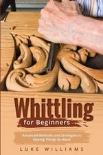 Whittling for Beginners: Advanced Methods and Strategies to Making Things By Hand