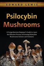 Psilocybin Mushrooms: A Comprehensive Beginner's Guide to Learn the Effective Process of Growing Psilocybin Mushrooms Indoors and Outdoors