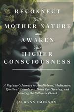 Reconnect With Mother Nature and Awaken Your Higher Consciousness: A Beginner's Journey to Mindfulness, Meditation, Spiritual Ascendance, Third Eye Opening, and Healing the Collective Planet