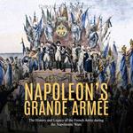 Napoleon’s Grande Armée: The History and Legacy of the French Army during the Napoleonic Wars