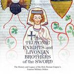Teutonic Knights and Livonian Brothers of the Sword, The: The History and Legacy of the Holy Roman Empire’s Famous Military Orders