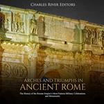 Arches and Triumphs in Ancient Rome: The History of the Roman Empire's Most Famous Military Celebrations and Monuments