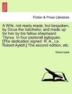 A Wife, Not Ready Made, But Bespoken, by Dicus the Batchelor, and Made Up for Him by His Fellow Shepheard Tityrus. in Four Pastorall Eglogues. [The Dedication Signed: R. A., i.e. Robert Aylett.] the Second Edition, Etc.