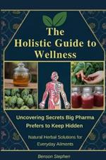 The Holistic Guide to Wellness: Uncovering Secrets Big Pharma Prefers to Keep Hidden - Natural Herbal Solutions for Everyday Ailments