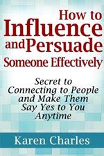 How to Influence and Persuade Someone Effectively: Secret to Connecting to People and Make Them Say Yes to You Anytime