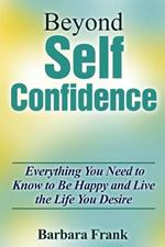 Beyond Self Confidence: Everything You Need to Know to Be Happy and Live the Life You Desire