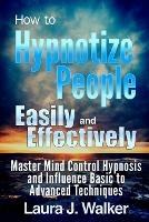 How to Hypnotize People Easily and Effectively: Master Mind Control Hypnosis and Influence Basic to Advanced Techniques