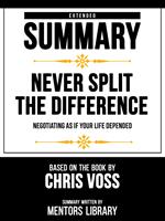 Extended Summary - Never Split The Difference - Negotiating As If Your Life Depended - Based On The Book By Chris Voss