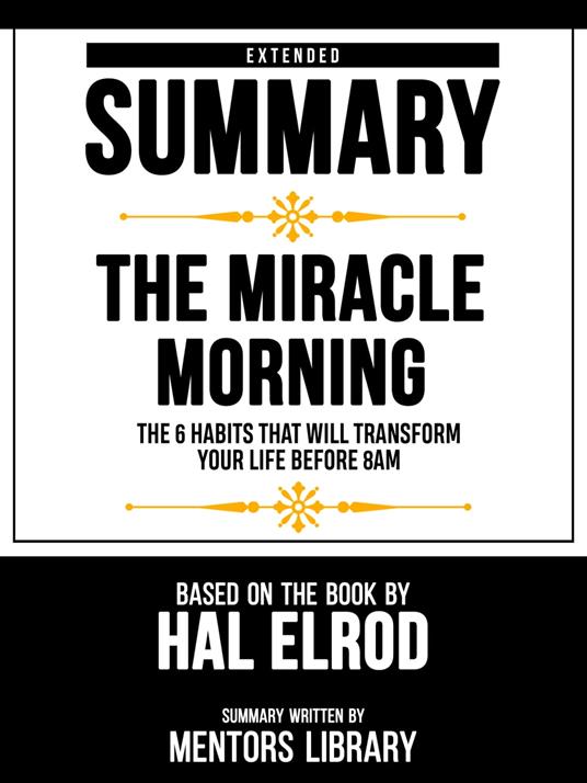 Extended Summary - The Miracle Morning - The 6 Habits That Will Transform Your Life Before 8am - Based On The Book By Hal Elrod