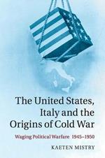 The United States, Italy and the Origins of Cold War: Waging Political Warfare, 1945-1950