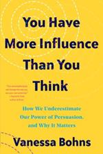 You Have More Influence Than You Think: How We Underestimate Our Powers of Persuasion, and Why It Matters