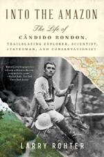 Into the Amazon: The Life of Cândido Rondon, Trailblazing Explorer, Scientist, Statesman, and Conservationist