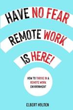 Have No Fear, Remote Work Is Here!: How To Thrive In A Remote Work Environment