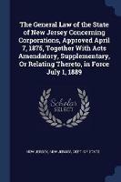 The General Law of the State of New Jersey Concerning Corporations, Approved April 7, 1875, Together with Acts Amendatory, Supplementary, or Relating Thereto, in Force July 1, 1889