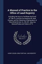 A Manual of Practice in the Office of Land Registry: Including the Acts to Facilitate the Proof of Title To, and the Conveyance Of, Real Estates, and for Obtaining a Declaration of Title (25 & 26 Vict. CC. 53, 67): Also the General Rules and Orders of Th