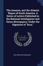 The Amazon, and the Atlantic Slopes of South America. a Series of Letters Published in the National Intelligencer and Union Newspapers, Under the Signature of Inca,