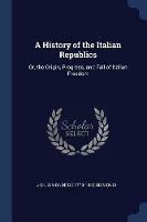 A History of the Italian Republics: Or, the Origin, Progress, and Fall of Italian Freedom