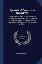 Apostolical Succession Considered: Or, the Constitution of a Christian Church, Its Powers and Ministry; With an Appendix of Recent Anglican Views on Apostolic Succession; Abridged from the Kingdom of Christ