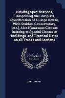 Building Specifications, Comprising the Complete Specification of a Large House, with Stables, Conservatory, [etc.], Also Numerous Clauses Relating to Special Classes of Buildings, and Practical Notes on All Trades and Sections