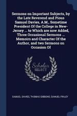 Sermons on Important Subjects, by the Late Reverend and Pious Samuel Davies, A.M., Sometime President of the College in New-Jersey ... to Which Are Now Added, Three Occasional Sermons ... Memoirs and Character of the Author, and Two Sermons on Occasion of