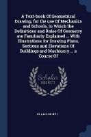 A Text-Book of Geometrical Drawing, for the Use of Mechanics and Schools, in Which the Definitions and Rules of Geometry Are Familiarly Explained ... with Illustrations for Drawing Plans, Sections and Elevations of Buildings and Machinery ... a Course of