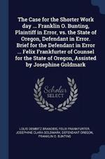 The Case for the Shorter Work Day ... Franklin O. Bunting, Plaintiff in Error, vs. the State of Oregon, Defendant in Error. Brief for the Defendant in Error ... Felix Frankfurter of Counsel for the State of Oregon, Assisted by Josephine Goldmark