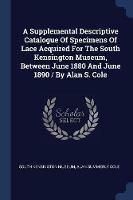 A Supplemental Descriptive Catalogue of Specimens of Lace Acquired for the South Kensington Museum, Between June 1880 and June 1890 / By Alan S. Cole