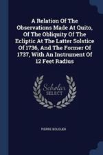 A Relation of the Observations Made at Quito, of the Obliquity of the Ecliptic at the Latter Solstice of 1736, and the Former of 1737, with an Instrument of 12 Feet Radius