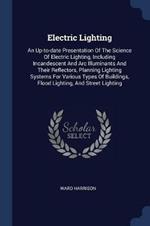 Electric Lighting: An Up-To-Date Presentation of the Science of Electric Lighting, Including Incandescent and ARC Illuminants and Their Reflectors, Planning Lighting Systems for Various Types of Buildings, Flood Lighting, and Street Lighting