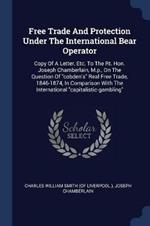 Free Trade and Protection Under the International Bear Operator: Copy of a Letter, Etc. to the Rt. Hon. Joseph Chamberlain, M.P., on the Question of Cobden's Real Free Trade, 1846-1874, in Comparison with the International Capitalistic-Gambling