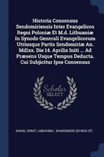 Historia Consensus Sendomiriensis Inter Evangelicos Regni Poloniae Et M.D. Lithuaniae in Synodo Generali Evangelicorum Utriusque Partis Sendomiriae An. MDLXX. Die 14. Aprilis Initi ... Ad Praesens Usque Tempus Deducta. Cui Subjicitur Ipse Consensus