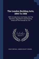 The London Building Acts, 1894 to 1905: With Introductions and Notes, and the Bye-Laws, Regulations and Standing Orders of the Council, Etc. Etc