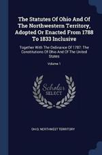 The Statutes of Ohio and of the Northwestern Territory, Adopted or Enacted from 1788 to 1833 Inclusive: Together with the Ordinance of 1787: The Constitutions of Ohio and of the United States; Volume 1