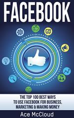 Facebook: The Top 100 Best Ways To Use Facebook For Business, Marketing, & Making Money