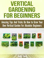 Vertical Gardening for Beginners: Amazing Tips And Tricks On How to Grow Your Own Vertical Garden For Absolute Beginners