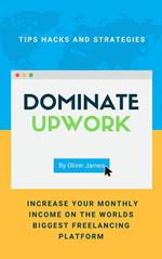 Dominate Upwork - Tips, Hacks and Strategies to Increase Your Monthly Income On The World’s Biggest Freelancing Platform