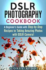 DSLR Photography Cookbook: A Beginner's Guide with Step-by-Step Recipes to Taking Amazing Photos with DSLR Camera!