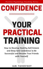 Confidence: Your Practical Training: How to Develop Healthy Self Esteem and Deep Self Confidence to Be Successful and Become True Friends with Yourself