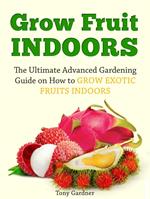 Grow Fruit Indoors: The Ultimate Advanced Gardening Guide on How to Grow Exotic Fruits Indoors