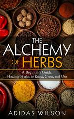 The Alchemy of Herbs - A Beginner's Guide: Healing Herbs to Know, Grow, and Use