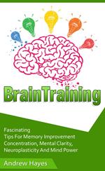 Brain Training: Fascinating Tips For Memory Improvement, Concentration, Mental Clarity, Neuroplasticity, And Mind Power