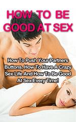 How To Be Good At Sex: How To Push Your Partners Buttons, How To Have A Crazy Sex Life And How To Be Good At Sex Every Time!