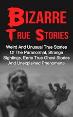 Bizarre True Stories: Weird And Unusual True Stories Of The Paranormal, Strange Sightings, Eerie True Ghost Stories And Unexplained Phenomena