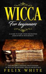 Wicca for Beginners: A Guide to Start your Enchanted Endeavors in Witchcraft and Become a Natural Practitioner of Wiccan Traditions, Spells and Rituals