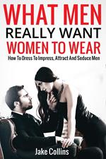 What Men Really Want Women To Wear - How To Dress To Impress, Attract And Seduce Men