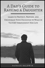 A Dad’s Guide to Raising a Daughter: Learn to Protect, Provide, and Encourage Your Daughter to Walk in Victory throughout Her Life