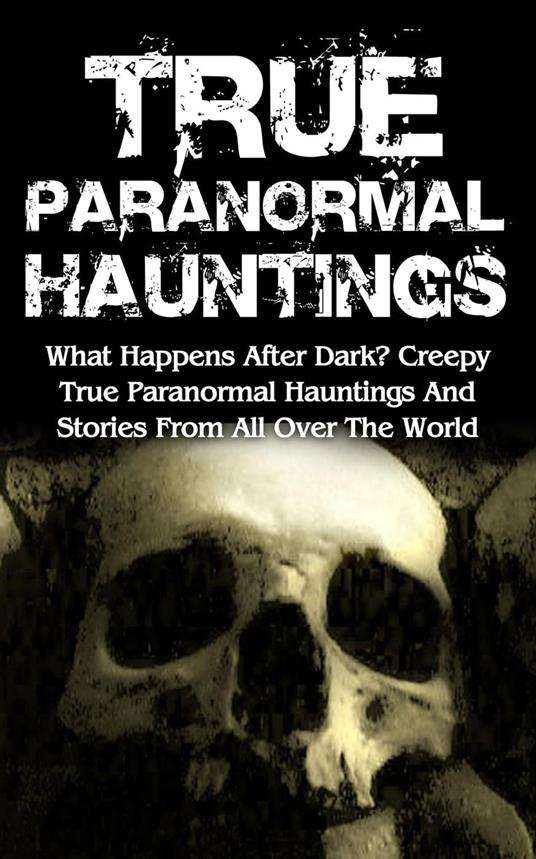 True Paranormal Hauntings: What Happens After Dark? Creepy True Paranormal Hauntings and Stories from All over the World