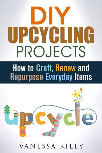 DIY Upcycling Projects: How to Craft, Renew and Repurpose Everyday Items