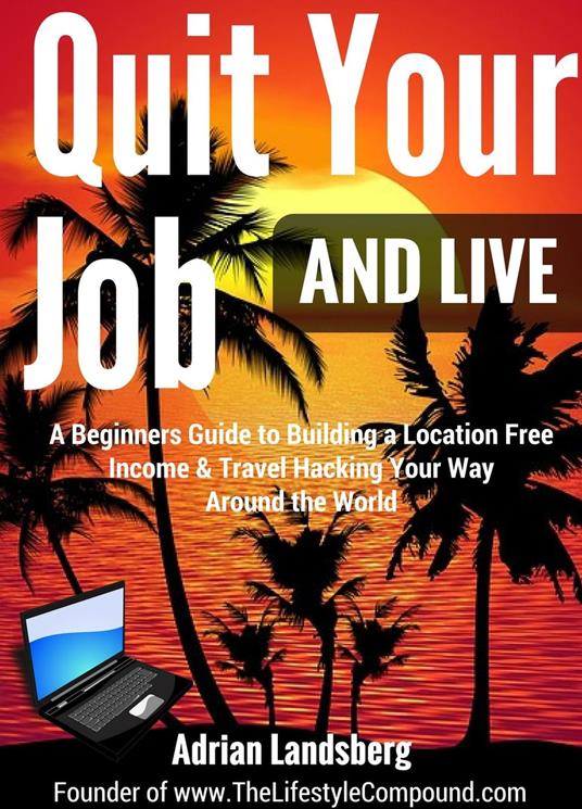 Quit Your Job And Live: A Beginners Guide to Building a Location Free Income & Travel Hacking Your Way Around the World