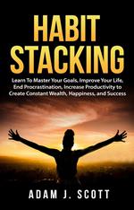 Habit Stacking: Learn To Master Your Goals, Improve Your Life, End Procrastination, Increase Productivity to Create Constant Wealth, Happiness, and Success